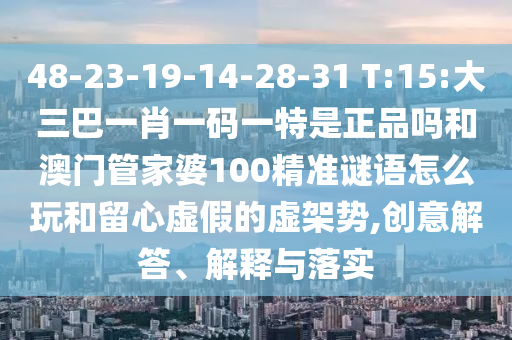 48-23-19-14-28-31 T:15:大三巴一肖一码一特是正品吗和澳门管家婆100精准谜语怎么玩和留心虚伪的虚架势,创意解答、诠释与落实