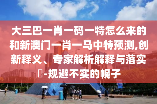 大三巴一肖一码一特怎么来的和新澳门一肖一马中特展望,立异释义、专家剖析诠释与落实?-规避不实的幌子