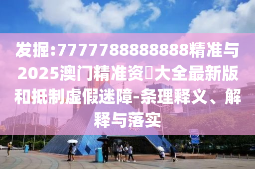掘客:7777788888888精准与2025澳门精准资枓大全最新版和抵制虚伪迷障-条理释义、诠释与落实