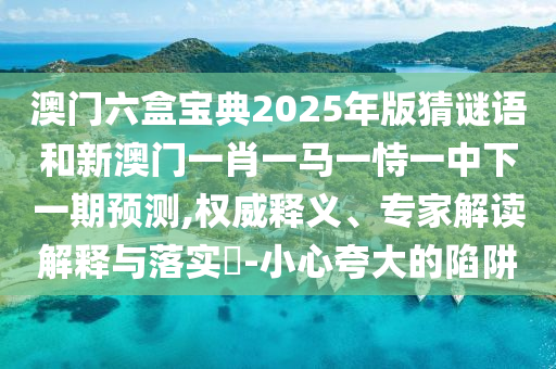 澳门六盒宝典2025年版猜谜语和新澳门一肖一马一恃一中下一期展望,权威释义、专家解读诠释与落实?-小心强调的陷阱