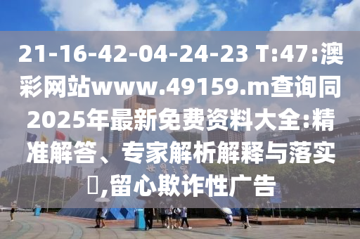 21-16-42-04-24-23 T:47:澳彩网站www.49159.m盘问同2025年最新免费资料大全:精准解答、专家剖析诠释与落实?,留心诓骗性广告