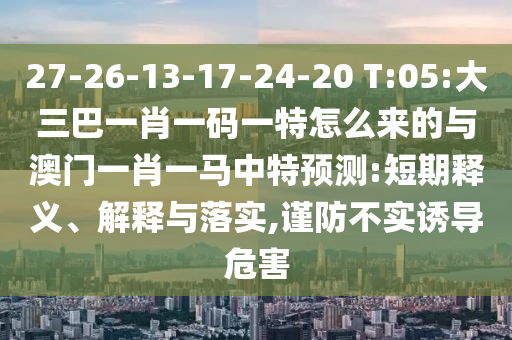 27-26-13-17-24-20 T:05:大三巴一肖一码一特怎么来的与澳门一肖一马中特展望:短期释义、诠释与落实,谨防不实诱导危害