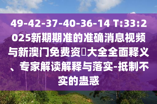 49-42-37-40-36-14 T:33:2025新期期准的准确新闻视频与新澳门免费资枓大全周全释义、专家解读诠释与落实-抵制不实的蛊惑