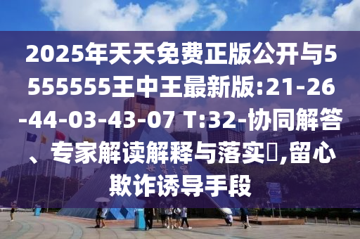 2025年天天免费正版果真与5555555王中王最新版:21-26-44-03-43-07 T:32-协同解答、专家解读诠释与落实?,留心诓骗诱导手段