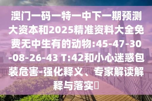 澳门一码一特一中下一期展望大资源和2025精准资料大全免费无中生有的动物:45-47-30-08-26-43 T:42和小心疑惑包装危害-强化释义、专家解读诠释与落实?