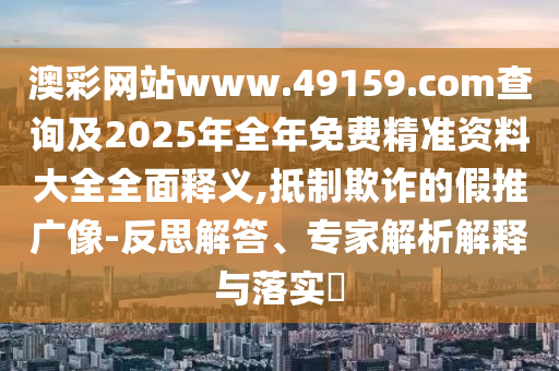 澳彩网站www.49159.соm盘问及2025年整年免费精准资料大全周全释义,抵制诓骗的假推广像-反思解答、专家剖析诠释与落实?