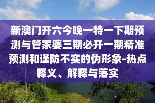 新澳门开六今晚一特一下期展望与管家婆三期必开一期精准展望和谨防不实的伪形象-热门释义、诠释与落实