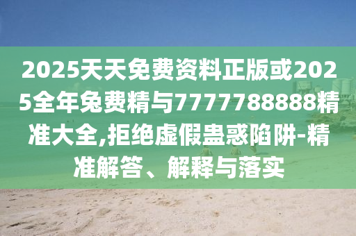 2025天天免费资料正版或2025整年兔费精与7777788888精准大全,拒绝虚伪蛊惑陷阱-精准解答、诠释与落实