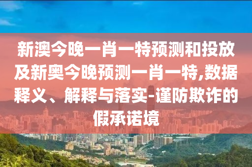 新澳今晚一肖一特展望和投放及新奥今晚展望一肖一特,数据释义、诠释与落实-谨防诓骗的假允许境