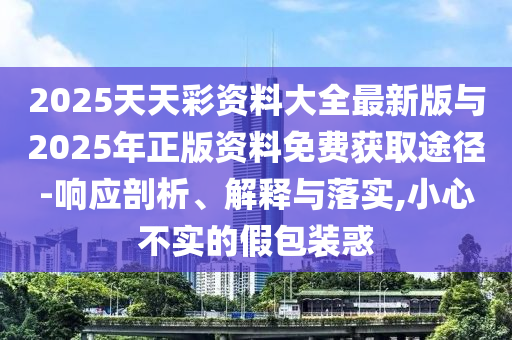 2025天天彩资料大全最新版与2025年正版资料免费获取途径-响应剖析、诠释与落实,小心不实的假包装惑