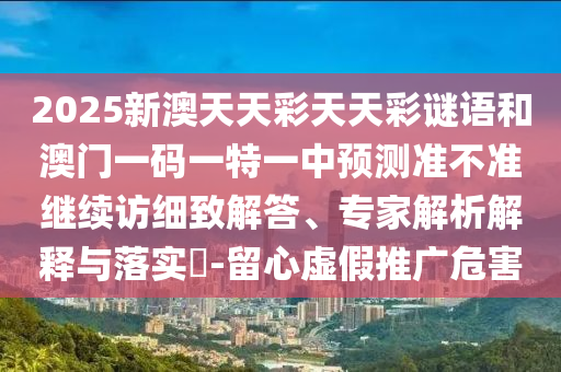 2025新澳天天彩天天彩谜语和澳门一码一特一中展望准禁绝继续访详尽解答、专家剖析诠释与落实?-留心虚伪推广危害