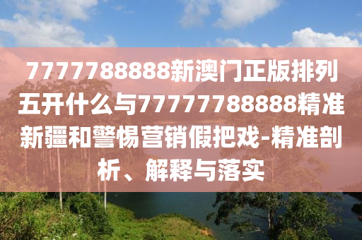 7777788888新澳门正版排列五开什么与77777788888精准新疆和小心营销假花招-精准剖析、诠释与落实