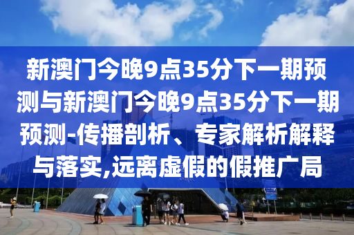 新澳门今晚9点35分下一期展望与新澳门今晚9点35分下一期展望-撒播剖析、专家剖析诠释与落实,远离虚伪的假推广局