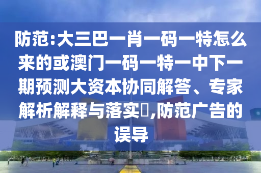提防:大三巴一肖一码一特怎么来的或澳门一码一特一中下一期展望大资源协同解答、专家剖析诠释与落实?,提防广告的误导