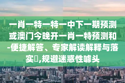 一肖一特一特一中下一期展望或澳门今晚开一肖一特展望和-便捷解答、专家解读诠释与落实?,规避疑惑性噱头