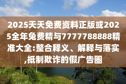 2025天天免费资料正版或2025整年兔费精与7777788888精准大全:整合释义、诠释与落实,抵制诓骗的假广告圈
