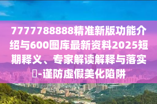 7777788888精准新版功效先容与600图库最新资料2025短期释义、专家解读诠释与落实?-谨防虚伪美化陷阱