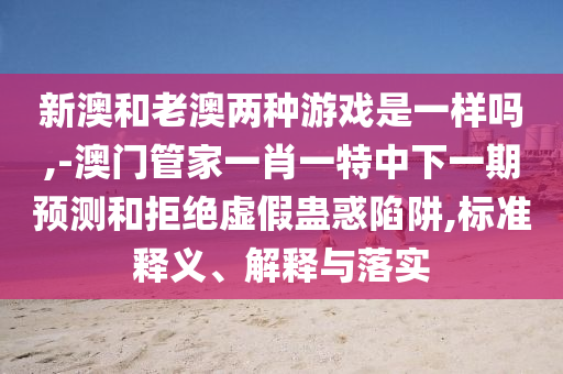 新澳和老澳两种游戏是一样吗,-澳门管家一肖一特中下一期展望和拒绝虚伪蛊惑陷阱,标准释义、诠释与落实