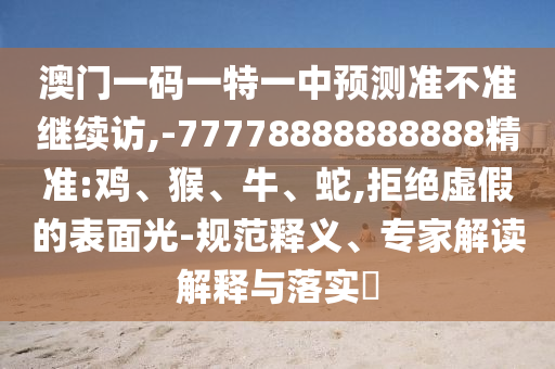 澳门一码一特一中展望准禁绝继续访,-77778888888888精准:鸡、猴、牛、蛇,拒绝虚伪的外貌光-规范释义、专家解读诠释与落实?