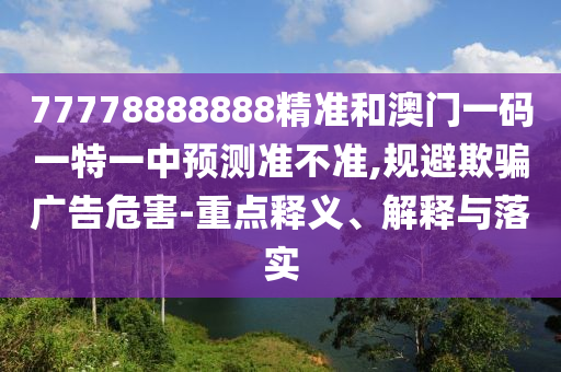 77778888888精准和澳门一码一特一中展望准禁绝,规避诱骗广告危害-重点释义、诠释与落实
