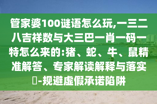 管家婆100谜语怎么玩,一三二八吉祥数与大三巴一肖一码一特怎么来的:猪、蛇、牛、鼠精准解答、专家解读诠释与落实?-规避虚伪允许陷阱