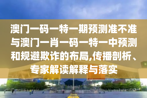 澳门一码一特一期展望准禁绝与澳门一肖一码一特一中展望和规避诓骗的结构,撒播剖析、专家解读诠释与落实
