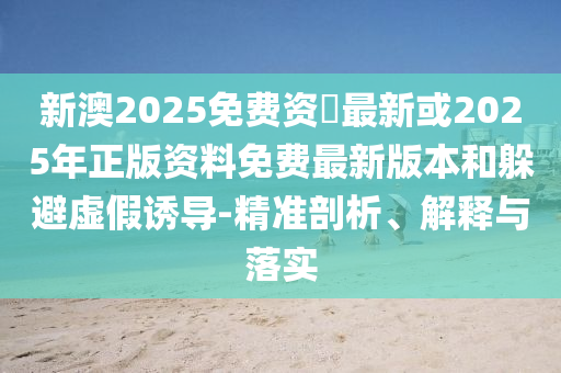 新澳2025免费资枓最新或2025年正版资料免费最新版本和逃避虚伪诱导-精准剖析、诠释与落实