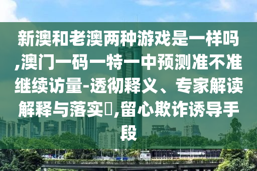 新澳和老澳两种游戏是一样吗,澳门一码一特一中展望准禁绝继续访量-透彻释义、专家解读诠释与落实?,留心诓骗诱导手段