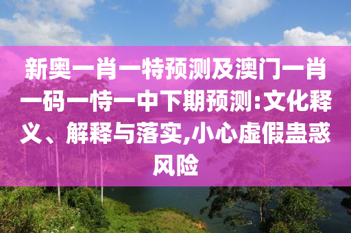 新奥一肖一特展望及澳门一肖一码一恃一中下期展望:文化释义、诠释与落实,小心虚伪蛊惑危害