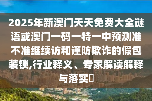 2025年新澳门天天免费大全谜语或澳门一码一特一中展望准禁绝继续访和谨防诓骗的假包装锁,行业释义、专家解读诠释与落实?