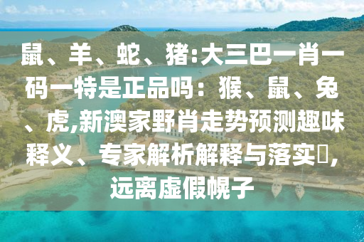 鼠、羊、蛇、猪:大三巴一肖一码一特是正品吗：猴、鼠、兔、虎,新澳家野肖走势展望意见意义释义、专家剖析诠释与落实?,远离虚伪幌子