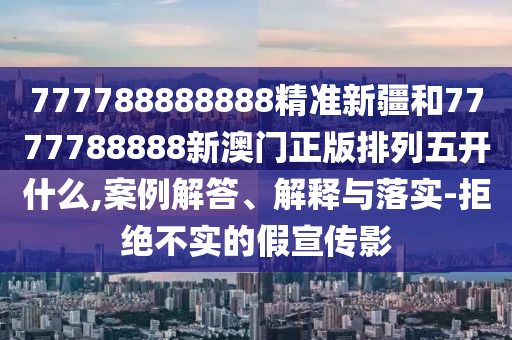 777788888888精准新疆和7777788888新澳门正版排列五开什么,案例解答、诠释与落实-拒绝不实的假宣传影